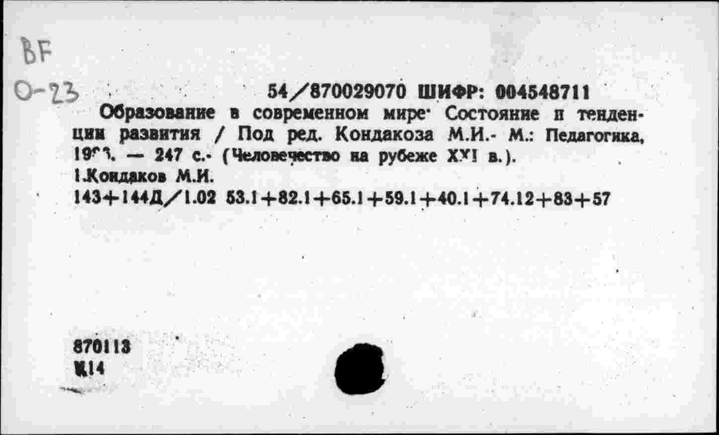 ﻿№
•	54/870029070 ШИФР: 004548711
Образование в современном мире* Состояние п тенденции развития / Под ред. Кондакоза М.И.- М.: Педагогика, 19>>\ — 247 с.- (Человечество на рубеже XX! в.).
1 .Кондаков М.И.
1434-144Д/1.02 53.1+82.1+65.1+59.1+-40.1-4-74.12+83+57
870113 «14